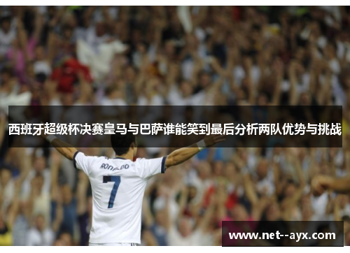 西班牙超级杯决赛皇马与巴萨谁能笑到最后分析两队优势与挑战