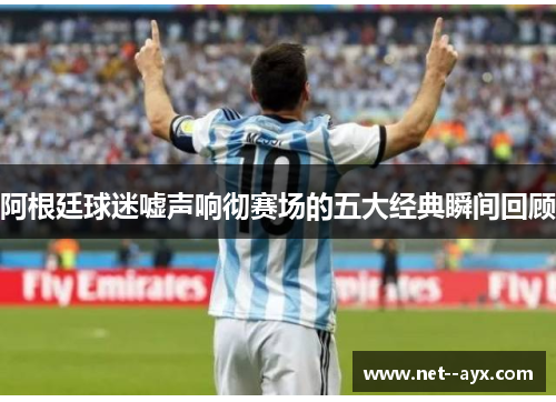 阿根廷球迷嘘声响彻赛场的五大经典瞬间回顾
