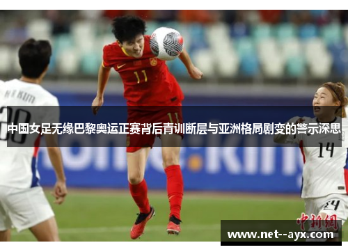 中国女足无缘巴黎奥运正赛背后青训断层与亚洲格局剧变的警示深思