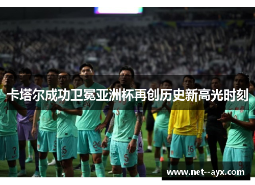 卡塔尔成功卫冕亚洲杯再创历史新高光时刻