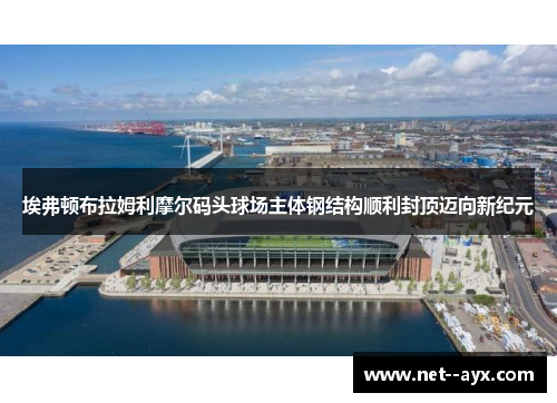 埃弗顿布拉姆利摩尔码头球场主体钢结构顺利封顶迈向新纪元